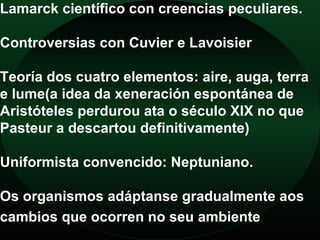 Lamarck científico con creencias peculiares.

Controversias con Cuvier e Lavoisier

Teoría dos cuatro elementos: aire, auga, terra
e lume(a idea da xeneración espontánea de
Aristóteles perdurou ata o século XIX no que
Pasteur a descartou definitivamente)

Uniformista convencido: Neptuniano.

Os organismos adáptanse gradualmente aos
cambios que ocorren no seu ambiente
 
