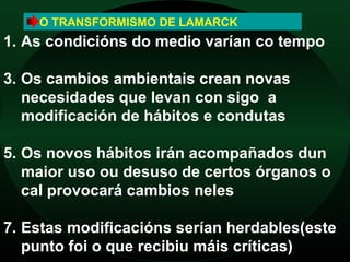 O TRANSFORMISMO DE LAMARCK
1. As condicións do medio varían co tempo

3. Os cambios ambientais crean novas
   necesidades que levan con sigo a
   modificación de hábitos e condutas

5. Os novos hábitos irán acompañados dun
   maior uso ou desuso de certos órganos o
   cal provocará cambios neles

7. Estas modificacións serían herdables(este
   punto foi o que recibiu máis críticas)
 