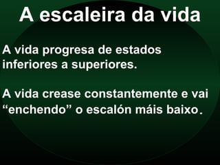 A escaleira da vida
A vida progresa de estados
inferiores a superiores.

A vida crease constantemente e vai
“enchendo” o escalón máis baixo.
 