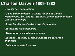 Charles Darwin 1809-1882
 •Familia ben acomodada
 •O seu pai foi médico.; Súa nai foi filla de James
 Wedgewood. Seu abo foi Eramus Darwin, tamén médico.
 Criouse no campo
 •A súa familia practicaba a cría de palomas
 •Estudiante máis ben malo
 •Abandonou a escola de medicina
 •Estudou Teoloxía, e, estivo a punto de ser crego
 anglicano
 •Coleccionista de insectos
 