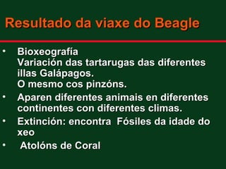 Resultado da viaxe do Beagle
•   Bioxeografía
    Variación das tartarugas das diferentes
    illas Galápagos.
    O mesmo cos pinzóns.
•   Aparen diferentes animais en diferentes
    continentes con diferentes climas.
•   Extinción: encontra Fósiles da idade do
    xeo
•    Atolóns de Coral
 
