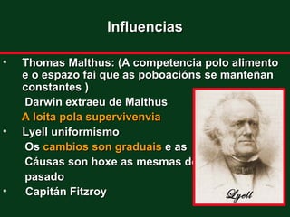 Influencias

•   Thomas Malthus: (A competencia polo alimento
    e o espazo fai que as poboacións se manteñan
    constantes )
    Darwin extraeu de Malthus
    A loita pola supervivenvia
•   Lyell uniformismo
    Os cambios son graduais e as
    Cáusas son hoxe as mesmas do
    pasado
•    Capitán Fitzroy                    Lyell
 