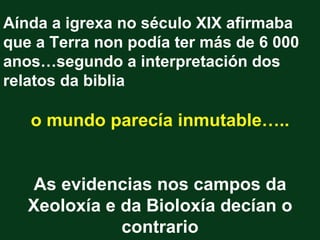 Aínda a igrexa no século XIX afirmaba
que a Terra non podía ter más de 6 000
anos…segundo a interpretación dos
relatos da biblia

   o mundo parecía inmutable…..


    As evidencias nos campos da
   Xeoloxía e da Bioloxía decían o
              contrario
 