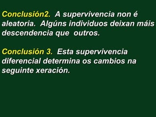 Conclusión2. A supervivencia non é
aleatoria. Algúns individuos deixan máis
descendencia que outros.

Conclusión 3. Esta supervivencia
diferencial determina os cambios na
seguinte xeración.
 