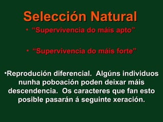 Selección Natural
     • “Supervivencia do máis apto”

      • “Supervivencia do máis forte”


•Reprodución diferencial. Algúns individuos
    nunha poboación poden deixar máis
 descendencia. Os caracteres que fan esto
   posible pasarán á seguinte xeración.
 