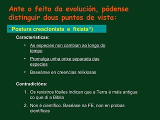 Ante o feito da evolución, pódense
distinguir dous puntos de vista:
• Postura creacionista e fixista“)
   Características:
      • As especies non cambian ao longo do
        tempo
      • Promulga unha orixe separada das
        especies
      • Baseánse en creencias relixiosas

   Contradicións:
      1. Os rexistros fósiles indican que a Terra é máis antigua
         co que di a Biblia
      2. Non é científico. Baséase na FE, non en probas
         científicas
 