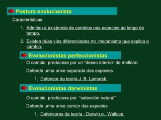 Postura evolucionista
Características:
    1. Admiten a existencia de cambios nas especies ao longo do
       tempo.
    2. Existen dúas vías diferenciadas no mecanismo que explica o
       cambio:

        Evolucionistas perfeccionistas
       O cambio prodúcese por un “deseo interno” de mellorar
       Defende unha orixe separada das especies
           1. Defensor da teoría J. B. Lamarck

        Evolucionistas darwinistas
       O cambio prodúcese por “selección natural”
       Defende unha orixe común das especies
           1. Defensores da teoría : Darwin,e, Wallace
 