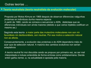 Outras teorías …
• Teoría neutralista (teoría neutralista da evolución molecular)
   Proposta por Motoo Kimura en 1968 despois de observar diferencias nalgunhas
   proteínas en individuos dunha mesma especie
   A partir de 1980, cando se comeza a secuenciar o ADN, detéctase que as
   diferencias individuais son aínda maiores (debido a que varios tripletes codifican un
   mesmo aa.)

  Segúndo esta teoría, a maior parte das mutacións moleculares non son nin
  favorábeis nin desfavorábeis, son neutras. Por ese motivo a selección natural
  non as afecta.
  Consecuentemente, a evolución das proteínas e do ADN dependería máis do
  azar que da selección natural. A maioría dos cambios evolutivos non serían
  adaptativos

   A teoría neutral foi moi discutida cando se propuxo por primeira vez, ao ser mal
   interpretada e incluso entendida de forma errónea como antidarwiniana. Dende
   entón gañou terreo ,e, na actualidade é apoiada pola maioría.
 
