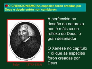 O CREACIONISMO:As especies foron creadas por
Deus e desde entón non cambiaron


                           A perfección no
                           deseño da natureza
                           non é máis ca un
                           reflexo de Deus, o
                           gran deseñador

                           O Xénese no capítulo
                           1 di que as especies
                           foron creadas por
    Paley    (1743-1805)   Deus
 