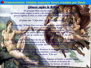 Creacionismo: tódalas especies foron creadas por Deus
               Génesis según la Biblia
                            “Al principio Dios creó los cielos y la Tierra .
       La Tierra estaba confusa y vacía y las tinieblas cubrían la faz del abismo;
           pero el espíritu de Dios se cernía sobre la superficie de las aguas .”
                                                       ...
                     Al primer día: “Y dijo Dios: Sea la luz; y fue la luz..”
                                                       ...
       Al tercer día: “Y llamó Dios a lo seco Tierra, y a la reunión de las aguas”
                                    llamó Mares. Y vio Dios que era bueno.  
                     Después dijo Dios: Produzca la tierra hierba verde, hierba
                           que de semilla; árbol de fruto que de fruto según su
                     género, que su semilla esté en él, sobre la tierra. Y fue así.
                                                       ...
       Al cuarto día: “E hizo Dios las dos grandes lumbreras; la lumbrera mayor
                      para que señorease en el día, y la lumbrera menor para que
                             señorease en la noche; hizo también las estrellas.”
                                                       ...
       Al quinto día: “Luego dijo Dios: Produzca la tierra seres vivientes según
                          su género, bestias y serpientes y animales de la tierra
                                             según su especie. Y fue así.”
                                                       ...
 Y, al sexto y último día: “Entonces dijo Dios: Hagamos al hombre a nuestra imagen,
                       conforme a nuestra semejanza; y señoree en los peces del
                        mar, en las aves de los cielos, en las bestias, en toda la
                      Tierra, y en todo animal que se arrastra sobre la tierra.”
 