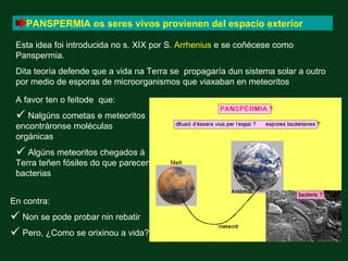PANSPERMIA os seres vivos provienen del espacio exterior

 Esta idea foi introducida no s. XIX por S. Arrhenius e se coñécese como
 Panspermia.
 Dita teoría defende que a vida na Terra se propagaría dun sistema solar a outro
 por medio de esporas de microorganismos que viaxaban en meteoritos

 A favor ten o feitode que:
  Nalgúns cometas e meteoritos
 encontráronse moléculas
 orgánicas
  Algúns meteoritos chegados á
 Terra teñen fósiles do que parecen
 bacterias


En contra:
 Non se pode probar nin rebatir
 Pero, ¿Como se orixinou a vida?
 