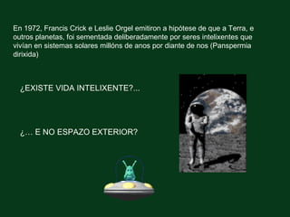 En 1972, Francis Crick e Leslie Orgel emitiron a hipótese de que a Terra, e
outros planetas, foi sementada deliberadamente por seres intelixentes que
vivían en sistemas solares millóns de anos por diante de nos (Panspermia
dirixida)



  ¿EXISTE VIDA INTELIXENTE?...




  ¿… E NO ESPAZO EXTERIOR?
 