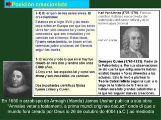 Posición creacionista




En 1650 o arzobispo de Armagh (Irlanda) James Ussher publica a súa obra
  “Annales veteris testamenti, a prima mundi originae deducti” onde di que o
  mundo fora creado por Deus io 26 de outubro do 4004 (a.C.) ao mediodía
 