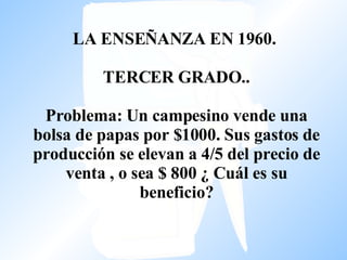 LA ENSEÑANZA EN 1960.  TERCER GRADO..   Problema: Un campesino vende una bolsa de papas por $1000. Sus gastos de producción se elevan a 4/5 del precio de venta , o sea $ 800 ¿ Cuál es su beneficio?   