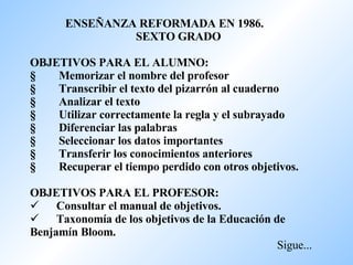 ENSEÑANZA REFORMADA EN 1986.  SEXTO GRADO   OBJETIVOS PARA EL ALUMNO: §         Memorizar el nombre del profesor §         Transcribir el texto del pizarrón al cuaderno §         Analizar el texto §         Utilizar correctamente la regla y el subrayado §         Diferenciar las palabras §         Seleccionar los datos importantes §         Transferir los conocimientos anteriores §         Recuperar el tiempo perdido con otros objetivos.   OBJETIVOS PARA EL PROFESOR:         Consultar el manual de objetivos.          Taxonomía de los objetivos de la Educación de Benjamín Bloom.   Sigue... 