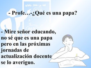 - Profe…-¿Qué es una papa?   - Mire señor educando, no sé que es una papa pero en las próximas jornadas de actualización docente se lo averiguo. 