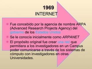 INTERNET Fue concebido por la agencia de nombre ARPA (Advanced Research Projects Agency) del  gobierno  de los  Estados Unidos Se le conocía inicialmente como  ARPANET El propósito original fue crear  una red  que permitiera a los investigadores en un Campus poder comunicarse a través de los sistemas de cómputo con investigadores en otras Universidades. 