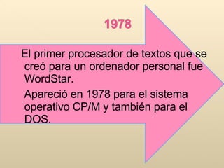 El primer procesador de textos que se creó para un ordenador personal fue WordStar. Apareció en 1978 para el sistema operativo CP/M y también para el DOS. 