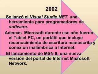Se lanzó el  Visual Studio.NET , una herramienta para programadores de  software .  Además  Microsoft durante ese año fueron el Tablet PC, un portátil que incluye reconocimiento de escritura manuscrita y conexión inalámbrica a Internet. El lanzamiento de MSN 8, una nueva versión del portal de Internet Microsoft Network.  