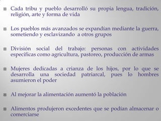    Cada tribu y pueblo desarrolló su propia lengua, tradición,
    religión, arte y forma de vida

   Los pueblos más avanzados se expandían mediante la guerra,
    sometiendo y esclavizando a otros grupos

   División social del trabajo: personas con actividades
    especificas como agricultura, pastoreo, producción de armas

   Mujeres dedicadas a crianza de los hijos, por lo que se
    desarrolla una sociedad patriarcal, pues lo hombres
    asumieron el poder

   Al mejorar la alimentación aumentó la población

   Alimentos produjeron excedentes que se podían almacenar o
    comerciarse
 
