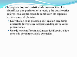  Interpreta las características de la evolución , los
  científicos que pusieron esta teoría y las otras teorías
  referentes a los procesos de cambio en las especies
  existentes en el planeta.
   La evolución es un proceso por el cual un organismo
    desarrolla diferentes características después de varias
    generaciones.
   Uno de los científicos mas famosos fue Darwin, el fue
    conocido por su teoría de la evolución.
 