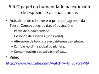 5.4.O papel da humanidade na extinción
       de especies e as súas causas
• Actualmente o home é o principal agresor da
  Terra. Consecuencias das súas accións:
  –   Perda de biodiversidade
  –   Extinción de especies (unha /día!)
  –   Alteración de hábitats e ecosistemas completos.
  –   Cambio no clima global do planeta.
  –   Contaminación das cadeas tróficas…
• Vídeo:
http://www.youtube.com/watch?v=G_vL7crePRA
 