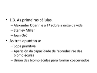 • 1.3. As primeiras células.
  – Alexander Oparin e a Tª sobre a orixe da vida
  – Stanley Miller
  – Joan Oró
• As tres apuntan a:
  – Sopa primitiva
  – Aparición da capacidade de reproducirse das
    biomoléculas
  – Unión das biomoléculas para formar coacervados
 