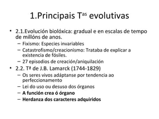 1.Principais T evolutivas
                                as


• 2.1.Evolución biolóxica: gradual e en escalas de tempo
  de millóns de anos.
   – Fixismo: Especies invariables
   – Catastrofismo/creacionismo: Trataba de explicar a
     existencia de fósiles.
   – 27 episodios de creación/aniquilación
• 2.2. Tª de J.B. Lamarck (1744-1829)
   – Os seres vivos adáptanse por tendencia ao
     perfeccionamento
   – Lei do uso ou desuso dos órganos
   – A función crea ó órgano
   – Herdanza dos caracteres adquiridos
 