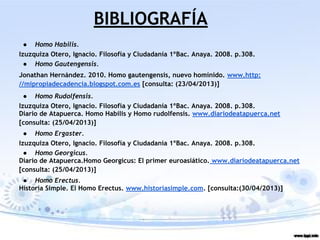 BIBLIOGRAFÍA
● Homo Habilis.
Izuzquiza Otero, Ignacio. Filosofía y Ciudadanía 1ºBac. Anaya. 2008. p.308.
● Homo Gautengensis.
Jonathan Hernández. 2010. Homo gautengensis, nuevo homínido. www.http:
//mipropiadecadencia.blogspot.com.es [consulta: (23/04/2013)]
● Homo Rudolfensis.
Izuzquiza Otero, Ignacio. Filosofía y Ciudadanía 1ºBac. Anaya. 2008. p.308.
Diario de Atapuerca. Homo Habilis y Homo rudolfensis. www.diariodeatapuerca.net
[consulta: (25/04/2013)]
● Homo Ergaster.
Izuzquiza Otero, Ignacio. Filosofía y Ciudadanía 1ºBac. Anaya. 2008. p.308.
● Homo Georgicus.
Diario de Atapuerca.Homo Georgicus: El primer euroasiático. www.diariodeatapuerca.net
[consulta: (25/04/2013)]
● Homo Erectus.
Historia Simple. El Homo Erectus. www.historiasimple.com. [consulta:(30/04/2013)]
 