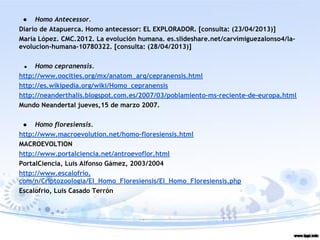 ● Homo Antecessor.
Diario de Atapuerca. Homo antecessor: EL EXPLORADOR. [consulta: (23/04/2013)]
María López. CMC.2012. La evolución humana. es.slideshare.net/carvimiguezalonso4/la-
evolucion-humana-10780322. [consulta: (28/04/2013)]
● Homo cepranensis.
http://www.oocities.org/mx/anatom_arq/cepranensis.html
http://es.wikipedia.org/wiki/Homo_cepranensis
http://neanderthalis.blogspot.com.es/2007/03/poblamiento-ms-reciente-de-europa.html
Mundo Neandertal jueves,15 de marzo 2007.
● Homo floresiensis.
http://www.macroevolution.net/homo-floresiensis.html
MACROEVOLTION
http://www.portalciencia.net/antroevoflor.html
PortalCiencia, Luis Alfonso Gámez, 2003/2004
http://www.escalofrio.
com/n/Criptozoologia/El_Homo_Floresiensis/El_Homo_Floresiensis.php
Escalofrío, Luis Casado Terrón
 
