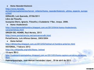 ● Homo Neanderthalensis
http://www.heraldo.
es/noticias/suplementos/tercer_milenio/homo_neanderthalensis_ultima_especie_europe
a.html
HERALDO, Luis Quevedo, 07/06/2011
Libro de Filosofía
Izuzquiza Otero, Ignacio. Filosofía y Ciudadanía 1ºBac. Anaya. 2008.
● Homo rhodesiensis
http://losorigenesdelhombre.blogspot.com.es/2013/04/el-homo-rhodesiensis-
caracteristicas.html
ORIGEN DEL HOMBR, Raul Morata, 2013
http://www.portalciencia.net/antroevorodh.html
PortalCiencia, Luis Alfonso Gámez, 2003/2004
● Homo helmei
http://dhistorika.blogspot.com.es/2012/02/helmei-el-hombre-anterior.html
HISTORIKA, 7 febrero 2012
http://es.wikipedia.org/wiki/Homo_helmei
13 marz 2013
http://paleoantropologiahoy.blogspot.com.es/2013/03/homo-sapiens-arcaicos-recientes.
html
Paleoantropología, Juan Manuel Fernández López , 20 de abril de 2013
 
