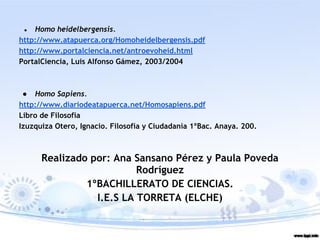 ● Homo heidelbergensis.
http://www.atapuerca.org/Homoheidelbergensis.pdf
http://www.portalciencia.net/antroevoheid.html
PortalCiencia, Luis Alfonso Gámez, 2003/2004
● Homo Sapiens.
http://www.diariodeatapuerca.net/Homosapiens.pdf
Libro de Filosofía
Izuzquiza Otero, Ignacio. Filosofía y Ciudadanía 1ºBac. Anaya. 200.
Realizado por: Ana Sansano Pérez y Paula Poveda
Rodríguez
1ºBACHILLERATO DE CIENCIAS.
I.E.S LA TORRETA (ELCHE)
 