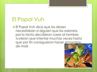 El Popol Vuh
 El Popol Vuh dice que los dioses
necesitaban a alguien que los adorara,
por lo tanto decidieron crear al hombre,
tuvieron que intentar muchas veces hasta
que por fin consiguieron hacer al hombre
de maíz
 
