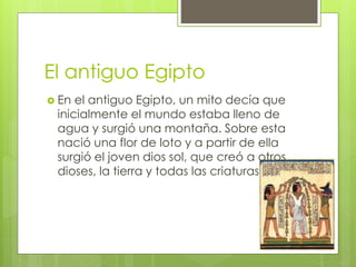 El antiguo Egipto
 En el antiguo Egipto, un mito decía que
inicialmente el mundo estaba lleno de
agua y surgió una montaña. Sobre esta
nació una flor de loto y a partir de ella
surgió el joven dios sol, que creó a otros
dioses, la tierra y todas las criaturas
 