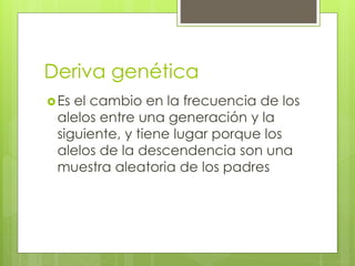 Deriva genética
Es el cambio en la frecuencia de los
alelos entre una generación y la
siguiente, y tiene lugar porque los
alelos de la descendencia son una
muestra aleatoria de los padres
 