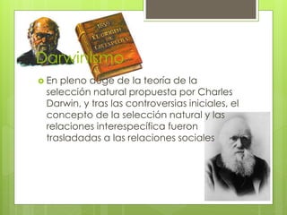 Darwinismo
 En pleno auge de la teoría de la
selección natural propuesta por Charles
Darwin, y tras las controversias iniciales, el
concepto de la selección natural y las
relaciones interespecífica fueron
trasladadas a las relaciones sociales
 