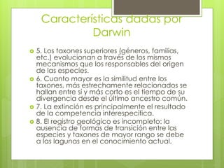 Características dadas por
Darwin
 5. Los taxones superiores (géneros, familias,
etc.) evolucionan a través de los mismos
mecanismos que los responsables del origen
de las especies.
 6. Cuanto mayor es la similitud entre los
taxones, más estrechamente relacionados se
hallan entre sí y más corto es el tiempo de su
divergencia desde el último ancestro común.
 7. La extinción es principalmente el resultado
de la competencia interespecífica.
 8. El registro geológico es incompleto: la
ausencia de formas de transición entre las
especies y taxones de mayor rango se debe
a las lagunas en el conocimiento actual.
 