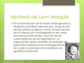 Hipótesis de Lynn Margulis
 En la formulación de la teoría simbiogenetica,
Margulis consideró además que, al igual que
las eucariotas surgieron como consecuencia
de la interacción simbiogenetica de varias
procariotas (bacterias), muchas de las
características de los organismos y su
especiación serían también el resultado de
parecidas interacciones simbiogenetica en
las cuales se produjo una transferencia
genética horizontal
 