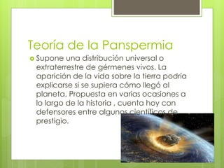 Teoría de la Panspermia
 Supone una distribución universal o
extraterrestre de gérmenes vivos. La
aparición de la vida sobre la tierra podría
explicarse si se supiera cómo llegó al
planeta. Propuesta en varias ocasiones a
lo largo de la historia , cuenta hoy con
defensores entre algunos científicos de
prestigio.
 