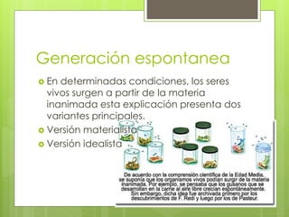 Generación espontanea
 En determinadas condiciones, los seres
vivos surgen a partir de la materia
inanimada esta explicación presenta dos
variantes principales.
 Versión materialista
 Versión idealista
 