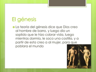El génesis
 La teoría del génesis dice que Dios creo
al hombre de barro, y luego dio un
soplido que le hizo cobrar vida, luego
mientras dormía, le saco una costilla, y a
partir de esta creo a al mujer, para que
poblara el mundo
 