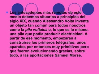 Los antecedentes más remotos de este medio debemos situarlos a principios del siglo XIX, cuando Alessandro Volta inventa un objeto tan común para todos nosotros como la  pila voltaica  o, lo que es lo mismo, una pila que podía producir electricidad. A partir de ese momento, empezarán a construirse los primeros telégrafos; unos aparatos por entonces muy primitivos pero que fueron evolucionando gracias, sobre todo, a las aportaciones Samuel Morse. 
