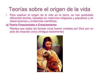 Teorías sobre el origen de la vida Para explicar el origen de la vida en la tierra, se han postulado diferentes teorías, basadas en creencias religiosas y populares y en observaciones y evidencias científicas. a) Teoría Creacionista o Creacionismo: Plantea que todas las formas vivas fueron creadas por Dios por un acto de creación único (Antiguo testamento) 
