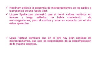 Needham atribuía la presencia de microorganismos en los caldos a la presencia de una fuerza vital. Lázaro Spallanzani demostró que al hervir caldos nutritivos en frascos y luego sellarlos, no había crecimiento  de microorganismos, pero al abrirlos y estar en contacto con el aire estos aparecían. Louis Pasteur demostró que en el aire hay gran cantidad de microorganismos, que son los responsables de la descomposición de la materia orgánica. 