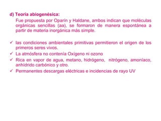 d) Teoría abiogenésica: Fue propuesta por Oparín y Haldane, ambos indican que moléculas orgánicas sencillas (aa), se formaron de manera espontánea a partir de materia inorgánica más simple. las condiciones ambientales primitivas permitieron el origen de los primeros seres vivos. La atmósfera no contenía Oxígeno ni ozono Rica en vapor de agua, metano, hidrógeno,  nitrógeno, amoníaco, anhídrido carbónico y otro. Permanentes descargas eléctricas e incidencias de rayo UV 