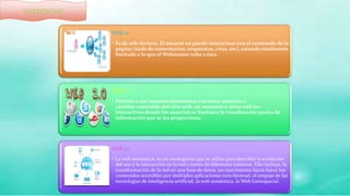 WEB 1.0
• Es de sólo lectura. El usuario no puede interactuar con el contenido de la
página (nada de comentarios, respuestas, citas, etc), estando totalmente
limitado a lo que el Webmaster sube a ésta.
WEB 2.0
• Permite a sus usuarios interactuarcon otros usuarios o
cambiar contenido del sitio web, en contraste a sitios web no-
interactivos donde los usuarios se limitan a la visualización pasiva de
información que se les proporciona.
WEB 3.0
• La web semántica, es un neologismo que se utiliza para describir la evolución
del uso y la interacción en la red a través de diferentes caminos. Ello incluye, la
transformación de la red en una base de datos, un movimiento hacia hacer los
contenidos accesibles por múltiples aplicaciones non-browser, el empuje de las
tecnologías de inteligencia artificial, la web semántica, la Web Geoespacial.
DIFERENCIAS
 