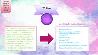 “
”LA WEB 1.0 REPRESENTA LA UNIDAD DE
TRABAJO COMO LA PÁGINA WEB, UNA
PÁGINA DONDE EL CONTENIDO EN
FORMA DE SITIOS CORPORATIVOS,
NOTICIAS SON ESTÁTICAS Y SÓLO EN
LOS ÚLTIMOS AÑOS DE ESTE PERIODO
COMIENZA A APARECER TANTO LOS
GRANDES NAVEGADORES COMO EL
LENGUAJE HTML QUE HARÁ LA
VISUALIZACIÓN DE ESTE CONTENIDO
ALGO MÁS AGRADABLE
 Páginas estáticas.
 Extensiones propias de HTML
introducidas por la guerra de
navegadores.
 Libros de visitas.
 Botones “gif”.
 Formularios HTML vía email.
 Sin participación del usuario / visitante.
 Páginas fijas difíciles de actualizar.
WEB 1.0
Las principales características son:
Nace en
1991 y su
periodo
acaba en
2003
 