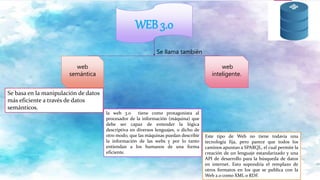 WEB 3.0
web
semántica
web
inteligente.
Se llama también
Se basa en la manipulación de datos
más eficiente a través de datos
semánticos.
la web 3.0 tiene como protagonista al
procesador de la información (máquina) que
debe ser capaz de entender la lógica
descriptiva en diversos lenguajes, o dicho de
otro modo, que las máquinas puedan describir
la información de las webs y por lo tanto
entiendan a los humanos de una forma
eficiente.
Este tipo de Web no tiene todavía una
tecnología fija, pero parece que todos los
caminos apuntan a SPARQL, el cual permite la
creación de un lenguaje estandarizado y una
API de desarrollo para la búsqueda de datos
en internet. Esto supondría el remplazo de
otros formatos en los que se publica con la
Web 2.0 como XML o RDF.
 