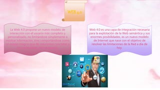WEB 4.0
Web 4.0 es una capa de integración necesaria
para la explotación de la Web semántica y sus
enormes posibilidades, es un nuevo modelo
de Internet que nace con el objetivo de
resolver las limitaciones de la Red a día de
hoy.
La Web 4.0 propone un nuevo modelo de
interacción con el usuario más completo y
personalizado, no limitándose simplemente a
mostrar información, sino comportándose como
un espejo mágico que dé soluciones concretas a
las necesidades del navegante.
 