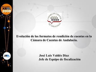 Evolución de los formatos de rendición de cuentas en la Cámara de Cuentas de Andalucía. José Luis Valdés Díaz Jefe de Equipo de fiscalización 